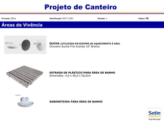 Áreas de Vivência
Projeto de Canteiro
Processo: Obra Identificação: OUT.5.001 Revisão: 1 Página: 36
DUCHA (UTILIZADA EM SISTEMA DE AQUECIMENTO À GÁS)
Chuveiro Ducha Frio Grande 10" Branco
ESTRADO DE PLÁSTICO PARA ÁREA DE BANHO
Dimensões: 5,0 x 50,0 x 50,0cm
SABONETEIRA PARA ÁREA DE BANHO
 