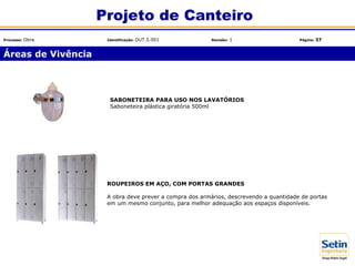 Áreas de Vivência
Projeto de Canteiro
Processo: Obra Identificação: OUT.5.001 Revisão: 1 Página: 37
SABONETEIRA PARA USO NOS LAVATÓRIOS
Saboneteira plástica giratória 500ml
ROUPEIROS EM AÇO, COM PORTAS GRANDES
A obra deve prever a compra dos armários, descrevendo a quantidade de portas
em um mesmo conjunto, para melhor adequação aos espaços disponíveis.
 