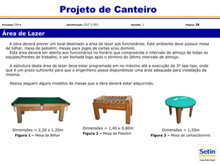Área de Lazer
Projeto de Canteiro
Processo: Obra Identificação: OUT.5.001 Revisão: 1 Página: 38
A obra deverá prever um local destinado a área de lazer aos funcionários. Este ambiente deve possuir mesa
de bilhar, mesa de pebolim; mesas para jogos de cartas e/ou dominó.
Esta área deverá ser aberta aos funcionários no horário que compreenda o intervalo de almoço de todas as
equipes/frentes de trabalho, e ser fechada logo após o término do último intervalo de almoço.
A estrutura desta área de lazer deve estar programada em no máximo até a execução da 3º laje tipo, onde
que é um prazo suficiente para que o engenheiro possa disponibilizar uma área adequada para instalação da
mesma.
Abaixo seguem alguns modelos de mesas que a obra deverá estar adquirindo.
Dimensões = 2,20 x 1,20m
Dimensões = 1,40 x 0,80m
Dimensões = 1,20m
Figura 1 – Mesa de Bilhar
Figura 2 – Mesa de Pebolim
Figura 3 – Mesa de cartas/dominó
 