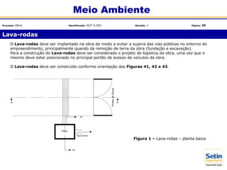 O Lava-rodas deve ser implantado na obra de modo a evitar a sujeira das vias públicas no entorno do
empreendimento, principalmente quando da remoção de terra da obra (fundação e escavação).
Para a construção do Lava-rodas deve ser considerado o projeto de logística da obra, uma vez que o
mesmo deve estar posicionado no principal portão de acesso de veículos da obra.
O Lava-rodas deve ser construído conforme orientação das Figuras 41, 42 e 43.
Figura 1 – Lava-rodas – planta baixa
Lava-rodas
Meio Ambiente
Processo: Obra Identificação: OUT.5.001 Revisão: 1 Página: 39
 