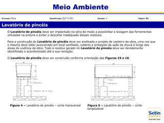 Figura 4 – Lavatório de pincéis – corte transversal
O Lavatório de pincéis deve ser implantado na obra de modo a possibilitar a lavagem das ferramentas
utilizadas na pintura e evitar o descarte inadequado desses resíduos.
Para a construção do Lavatório de pincéis deve ser analisado o projeto de canteiro da obra, uma vez que
o mesmo deve estar posicionado em local ventilado, coberto e protegido da ação da chuva e longe das
áreas de vivência da obra. Todo o resíduo gerado no Lavatório de pincéis deve ser devidamente
identificado e acondicionado até a sua remoção.
O Lavatório de pincéis deve ser construído conforme orientação das Figuras 15 e 16.
Figura 5 – Lavatório de pincéis – corte
longitudinal
Lavatório de pincéis
Meio Ambiente
Processo: Obra Identificação: OUT.5.001 Revisão: 1 Página: 41
 