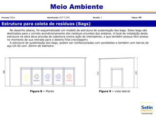 No desenho abaixo, foi esquematizado um modelo de estrutura de sustentação dos bags. Estes bags são
destinados para o correto acondicionamento dos resíduos oriundos dos andares. A local de instalação desta
estrutura na obra deve provida de cobertura contra ação de intempéries, e que também possua fácil acesso
no momento de sua retirada para o destino final (reciclagem).
A estrutura de sustentação dos bags, podem ser confeccionadas com pontaletes e também com barras de
aço CA-50 com 20mm de diâmetro.
Figura 8 – Planta
Estrutura para coleta de resíduos (Bags)
Meio Ambiente
Processo: Obra Identificação: OUT.5.001 Revisão: 1 Página: 44
Figura 9 – vista lateral
 