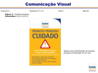Adesivo para identificação de produto
perigoso armazenado ou em uso.
Figura 3 – Produto perigoso
Dimensões: 0,10 x 0,15 m
Comunicação Visual
Processo: Obra Identificação: OUT.5.001 Revisão: 1 Página: 47
 