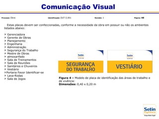 Estas placas devem ser confeccionadas, conforme a necessidade da obra em possuir ou não os ambientes
listados abaixo:
 Gerenciadora
 Gerente de Obras
 Planejamento
 Engenharia
 Administração
 Segurança do Trabalho
 Mestre de Obras
 almoxarifado
 Sala de Treinamentos
 Sala de Reuniões
 Sanitários e Chuveiros
 Vestiário
Portaria Favor Identificar-se
 Lava-Rodas
 Sala de Jogos Figura 4 – Modelo de placa de identificação das áreas de trabalho e
de vivência:
Dimensões: 0,40 x 0,20 m
Comunicação Visual
Processo: Obra Identificação: OUT.5.001 Revisão: 1 Página: 48
 