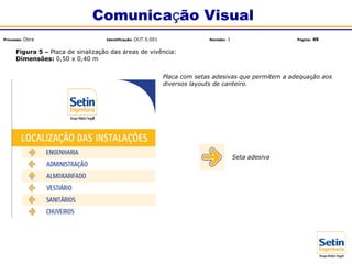 Figura 5 – Placa de sinalização das áreas de vivência:
Dimensões: 0,50 x 0,40 m
Placa com setas adesivas que permitem a adequação aos
diversos layouts de canteiro.
Seta adesiva
Comunicação Visual
Processo: Obra Identificação: OUT.5.001 Revisão: 1 Página: 49
 