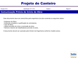 Esse documento deve ser preenchido pelo engenheiro da obra contendo os seguintes dados:
• Endereço da Obra;
• Endereço completo e qualificação do contratante;
• Tipo de Obra;
• Datas previstas de início e conclusão da obra;
• Número máximo de trabalhadores previsto na obra.
O documento deverá ser assinado pelo Diretor de Engenharia conforme modelo anexo.
Comunicação Prévia de Início de Obra
Projeto de Canteiro
Processo: Obra Identificação: OUT.5.001 Revisão: 1 Página: 5
 