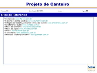 *Containers: www.fla-con.com.br
*Sistema de Coleta Seletiva:www.naturallimp.com.br
*Estações de trabalho, poltronas e mesa de reunião:www.ambientesa.com.br
*Lavatório tipo cuba: www.ramada.com.br
*Mesas de Refeitório: www.dimovesc.com.br
*Mesas de Jogos: www.mesetec.com.br
*Ducha: www.balaroti.com.br
*Saboneteira: www.solostocks.com.br
*Mictório e lavatório tipo calha: www.palmetal.com.br
Sites de Referência
Projeto de Canteiro
Processo: Obra Identificação: OUT.5.001 Revisão: 1 Página: 53
 