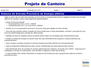 Cabe ao setor de pré-obra da empresa, prever junto a concessionária local a ligação provisória de energia
elétrica do canteiro, dentro das seguintes especificações:
• Carga mínima para ligação
* Empreendimento com 1 torre: 150KVA
* Empreendimento com 2 ou mais torres: 250KVA
• Verificar com a concessionária local qual o limite de carga para ligação em baixa tensão;
• Caso não seja possível realizar a ligação em baixa tensão para a carga demandada, contratar a execução de uma
torre de transformação para entrada em média tensão;
• Medidas da caixa de medição e altura de postes devem seguir as orientações das concessionárias locais;
• Instalar a entrada de energia em pontos onde não haja interferência dos subsolos e acessos definitivos do
empreendimento;
• Nunca instalar a entrada provisória na mesma posição da entrada definitiva do empreendimento;
• Cabe ao Engenheiro Responsável da obra, prever a distribuição das redes elétricas pelo canteiro;
• Esta distribuição deve ser prevista em projeto (planta baixa do canteiro), de acordo com a NR10 – Segurança em
instalações e serviços em eletricidade, como também o diagrama unifilar das mesmas;
• A obra também deve manter atualizados os laudos de aterramento de seus equipamentos elétricos durante a
execução da obra.
Sistema de Entrada Provisória de Energia elétrica
Projeto de Canteiro
Processo: Obra Identificação: OUT.5.001 Revisão: 1 Página: 6
 