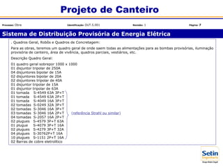 . Quadros Geral, Robôs e Quadros de Concretagem:
Para as obras, teremos um quadro geral de onde saem todas as alimentações para as bombas provisórias, iluminação
provisória de canteiro, área de vivência, quadros parciais, vestiários, etc.
Descrição Quadro Geral:
01 quadro geral sobrepor 1000 x 1000
01 disjuntor tripolar de 250A
04 disjuntores bipolar de 15A
02 disjuntores bipolar de 20A
02 disjuntores tripolar de 40A
01 disjuntor tripolar de 15A
01 disjuntor tripolar de 63A
01 tomadas S-4549 63A 3P+T
01 tomadas S-4549 63A 2P+T
01 tomadas S-4049 16A 3P+T
02 tomadas S-0249 32A 3P+T
02 tomadas S-3046 16A 3P+T
03 tomadas S-3046 16A 2P+T (referência Strahl ou similar)
04 tomadas S-2057 16A 2P+T
02 plugues S-4579 3P+T 63A
01 plugues S-4079 3P+T 16A
02 plugues S-4279 3P+T 32A
04 plugues S-30762P+T 16A
10 plugues S-1151 2P+T 16A
02 Barras de cobre eletrolítico
Sistema de Distribuição Provisória de Energia Elétrica
Projeto de Canteiro
Processo: Obra Identificação: OUT.5.001 Revisão: 1 Página: 7
 