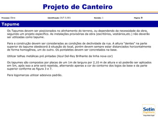 Os Tapumes devem ser posicionados no alinhamento do terreno, ou dependendo da necessidade da obra,
seguindo um projeto específico. As instalações provisórias da obra (escritórios, vestiários,etc.) não deverão
ser utilizadas como tapume.
Para a construção devem ser consideradas as condições de declividade da rua. A altura “dentes” na parte
superior do tapume obedecerá à situação do local, porém devem sempre estar distanciados horizontalmente
de forma homogênea, um do outro. Os pontaletes devem ser concretados na base.
Utilizar telhas metálicas pré pintadas (Azul Del-Rey Brilhante da linha nova cor)
Os tapumes são compostos por placas de um 1m de largura por 2,10 m de altura e só poderão ser aplicados
em 5m, após isso a arte será repetida, alternando apenas a cor do contorno dos logos da base e da parte
superior conforme as figura 3 e 7.
Para logomarcas utilizar adesivos padrão.
Tapume
Projeto de Canteiro
Processo: Obra Identificação: OUT.5.001 Revisão: 1 Página: 9
 