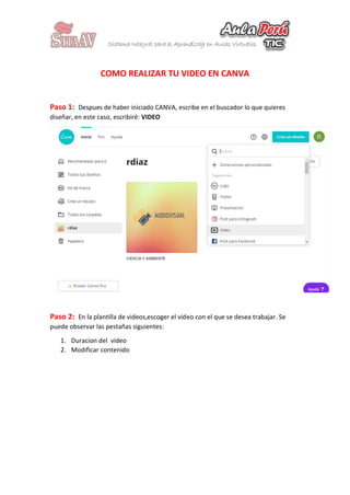 COMO REALIZAR TU VIDEO EN CANVA
Paso 1: Despues de haber iniciado CANVA, escribe en el buscador lo que quieres
diseñar, en este caso, escribiré: VIDEO
Paso 2: En la plantilla de videos,escoger el video con el que se desea trabajar. Se
puede observar las pestañas siguientes:
1. Duracion del video
2. Modificar contenido
 
