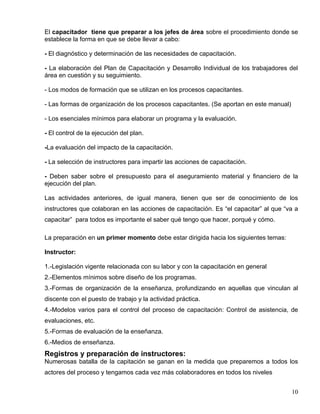 El capacitador tiene que preparar a los jefes de área sobre el procedimiento donde se
establece la forma en que se debe llevar a cabo:
- El diagnóstico y determinación de las necesidades de capacitación.
- La elaboración del Plan de Capacitación y Desarrollo Individual de los trabajadores del
área en cuestión y su seguimiento.
- Los modos de formación que se utilizan en los procesos capacitantes.
- Las formas de organización de los procesos capacitantes. (Se aportan en este manual)
- Los esenciales mínimos para elaborar un programa y la evaluación.
- El control de la ejecución del plan.
-La evaluación del impacto de la capacitación.
- La selección de instructores para impartir las acciones de capacitación.
- Deben saber sobre el presupuesto para el aseguramiento material y financiero de la
ejecución del plan.
Las actividades anteriores, de igual manera, tienen que ser de conocimiento de los
instructores que colaboran en las acciones de capacitación. Es “el capacitar” al que “va a
capacitar” para todos es importante el saber qué tengo que hacer, porqué y cómo.
La preparación en un primer momento debe estar dirigida hacia los siguientes temas:
Instructor:
1.-Legislación vigente relacionada con su labor y con la capacitación en general
2.-Elementos mínimos sobre diseño de los programas.
3.-Formas de organización de la enseñanza, profundizando en aquellas que vinculan al
discente con el puesto de trabajo y la actividad práctica.
4.-Modelos varios para el control del proceso de capacitación: Control de asistencia, de
evaluaciones, etc.
5.-Formas de evaluación de la enseñanza.
6.-Medios de enseñanza.
Registros y preparación de instructores:
Numerosas batalla de la capitación se ganan en la medida que preparemos a todos los
actores del proceso y tengamos cada vez más colaboradores en todos los niveles
10
 