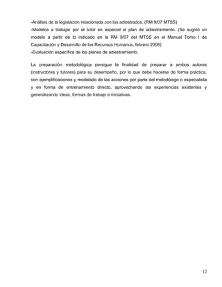-Análisis de la legislación relacionada con los adiestrados. (RM 9/07 MTSS)
-Modelos a trabajar por el tutor en especial el plan de adiestramiento. (Se sugirió un
modelo a partir de lo indicado en la RM 9/07 del MTSS en el Manual Tomo I de
Capacitación y Desarrollo de los Recursos Humanos, febrero 2008)
-Evaluación específica de los planes de adiestramiento.
La preparación metodológica persigue la finalidad de preparar a ambos actores
(instructores y tutores) para su desempeño, por lo que debe hacerse de forma práctica,
con ejemplificaciones y modelado de las acciones por parte del metodólogo o especialista
y en forma de entrenamiento directo, aprovechando las experiencias existentes y
generalizando ideas, formas de trabajo e iniciativas.
12
 
