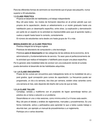 Para las diferentes formas de seminario se recomienda que el grupo sea pequeño, nunca
superior a 30 estudiantes.
1.3 CLASE PRÁCTICA
Propicia el desarrollo de habilidades y el trabajo independiente
Muy útil para todos los modos de formación descritos en el primer párrafo que son
propios de la capacitación, desde un adiestramiento a un recién graduado hasta una
habilitación para un desempeño específico, entre otras. La explicación y demostración
por parte de un experto en la actividad es imprescindible para que el aprendiz repita y
vuelva a repetir hasta hacer lo correcto, correctamente
El número de estudiantes varía desde uno hasta grupos de 15 o más
MODALIDADES DE LA CLASE PRÁCTICA
Práctica integral de la lengua inglesa
Prácticas de laboratorio de computación u otra tecnología
Prácticas para el desempeño en las categorías de las esferas de la economía, de la
administración y fundamentalmente de servicio. Ya sean para el perfeccionamiento de
la actividad que realiza el trabajador o habilitarlo para ocupar una plaza específica.
Por lo general, esta modalidad debe de concluir con una evaluación donde el cursista
pueda demostrar el desarrollo de las habilidades adquiridas.
1.4 LA CLASE ENCUENTRO
Propia de los cursos por encuentros para trabajadores tanto en la modalidad de pre y
post grados, igual concepción para cursos de capacitación. La frecuencia puede ser
programada, un día a la semana, dos días por semana, existen otras variantes como
una semana al mes, esto depende del diseño del curso de que se trate.
1.5 LA CLASE TALLER
Compleja, variada y multiforme con el propósito de lograr aprendizaje teórico y/o
práctico de un tema o solución a un problema
Desarrollarse en una o más sesiones, como mínimo entre 2 a 4 horas cada sesión.
Muy útil para el debate y análisis de reglamentos, manuales y procedimientos. Es una
forma motivante, activa y participativa para aprender lo que a todos cuesta trabajo o
aburrido leer, por ejemplo un manual de procedimientos o un reglamento.
Participa uno o varios docentes
15
 