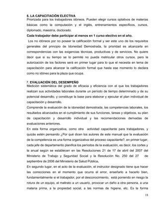6. LA CAPACITACIÓN ELECTIVA
Priorizada para los trabajadores idóneos. Pueden elegir cursos optativos de materias
básicas como la computación y el inglés, entrenamientos específicos, cursos,
diplomado, maestría, doctorado.
Cada trabajador debe participar al menos en 1 curso electivo en el año.
Los no idóneos por no poseer la calificación formal y ser este uno de los requisitos
generales del principio de Idoneidad Demostrada, la prioridad es alcanzarla en
correspondencias con las exigencias técnicas, productivas y de servicios. No quiere
decir que si su tiempo se lo permite no pueda matricular otros cursos, pero la
autorización de los factores será en primer lugar para lo que el necesita en tema de
capacitación para alcanzar la calificación formal que hasta ese momento lo declara
como no idóneo para la plaza que ocupa.
7. EVALUACIÓN DEL DESEMPEÑO
Medición sistemática del grado de eficacia y eficiencia con el que los trabajadores
realizan sus actividades laborales durante un período de tiempo determinado y de su
potencial desarrollo, y constituye la base para elaborar y ejecutar el plan individual de
capacitación y desarrollo.
Comprende la evaluación de la idoneidad demostrada, las competencias laborales, los
resultados alcanzados en el cumplimiento de sus funciones, tareas y objetivos, su plan
de capacitación y desarrollo individual y las recomendaciones derivadas de
evaluaciones anteriores.
En esta forma organizativa, como otra actividad capacitante para trabajadores, y
quizás estén pensando ¿Por qué dicen los autores de este manual que la evaluación
de la competencia es una forma organizativa del proceso capacitante?, en primer lugar,
cada jefe de departamento planifica los períodos de la evaluación, es decir, los cortes y
la anual según se establecen en las Resoluciones 21 de 17 de abril del 2007 del
Ministerio de Trabajo y Seguridad Social y la Resolución No. 250 del 27 de
septiembre de 2006 del Ministerio de Salud Pública.
En segundo lugar, en el acto de la evaluación, el instructor designado tiene que hacer
las correcciones en el momento que ocurra el error, enseñarlo a hacerlo bien,
fundamentalmente si el trabajador, por el desconocimiento, está poniendo en riesgo la
rotura de un equipo, el maltrato a un usuario, provocar un daño a otra persona, a una
materia prima, a la propiedad social, a las normas de higiene, etc. Es la forma
18
 