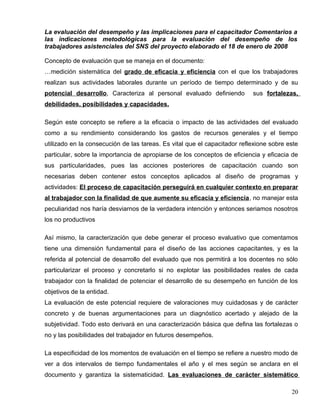 La evaluación del desempeño y las implicaciones para el capacitador Comentarios a
las indicaciones metodológicas para la evaluación del desempeño de los
trabajadores asistenciales del SNS del proyecto elaborado el 18 de enero de 2008
Concepto de evaluación que se maneja en el documento:
…medición sistemática del grado de eficacia y eficiencia con el que los trabajadores
realizan sus actividades laborales durante un período de tiempo determinado y de su
potencial desarrollo, Caracteriza al personal evaluado definiendo sus fortalezas,
debilidades, posibilidades y capacidades.
Según este concepto se refiere a la eficacia o impacto de las actividades del evaluado
como a su rendimiento considerando los gastos de recursos generales y el tiempo
utilizado en la consecución de las tareas. Es vital que el capacitador reflexione sobre este
particular, sobre la importancia de apropiarse de los conceptos de eficiencia y eficacia de
sus particularidades, pues las acciones posteriores de capacitación cuando son
necesarias deben contener estos conceptos aplicados al diseño de programas y
actividades: El proceso de capacitación perseguirá en cualquier contexto en preparar
al trabajador con la finalidad de que aumente su eficacia y eficiencia, no manejar esta
peculiaridad nos haría desviarnos de la verdadera intención y entonces seriamos nosotros
los no productivos
Así mismo, la caracterización que debe generar el proceso evaluativo que comentamos
tiene una dimensión fundamental para el diseño de las acciones capacitantes, y es la
referida al potencial de desarrollo del evaluado que nos permitirá a los docentes no sólo
particularizar el proceso y concretarlo si no explotar las posibilidades reales de cada
trabajador con la finalidad de potenciar el desarrollo de su desempeño en función de los
objetivos de la entidad.
La evaluación de este potencial requiere de valoraciones muy cuidadosas y de carácter
concreto y de buenas argumentaciones para un diagnóstico acertado y alejado de la
subjetividad. Todo esto derivará en una caracterización básica que defina las fortalezas o
no y las posibilidades del trabajador en futuros desempeños.
La especificidad de los momentos de evaluación en el tiempo se refiere a nuestro modo de
ver a dos intervalos de tiempo fundamentales el año y el mes según se anclara en el
documento y garantiza la sistematicidad. Las evaluaciones de carácter sistemático
20
 