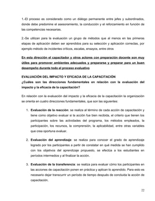 1.-El proceso es considerado como un diálogo permanente entre jefes y subordinados,
donde debe predomine el asesoramiento, la conducción y el reforzamiento en función de
las competencias necesarias.
2.-Se utilizan para la evaluación un grupo de métodos que al menos en las primeras
etapas de aplicación deben ser aprendidos para su selección y aplicación correctas, por
ejemplo método de incidentes críticos, escalas, ensayos, entre otros
En esta dirección el capacitador y otros actores con preparación docente son muy
útiles para promover ambientes adecuados y prepararse y preparar para un buen
desempeño durante todo el proceso evaluativo
EVALUACIÓN DEL IMPACTO Y EFICACIA DE LA CAPACITACIÓN
¿Cuáles son las direcciones fundamentales en relación con la evaluación del
impacto y la eficacia de la capacitación?
En relación con la evaluación del impacto y la eficacia de la capacitación la organización
se orienta en cuatro direcciones fundamentales, que son las siguientes:
1. Evaluación de la reacción: se realiza al término de cada acción de capacitación y
tiene como objetivo evaluar si la acción fue bien recibida, el criterio que tienen los
participantes sobre las actividades del programa, los métodos empleados, la
participación, los recursos, la comprensión, la aplicabilidad, entre otras variables
que crea oportuna evaluar.
2. Evaluación del aprendizaje: se realiza para conocer el grado de aprendizaje
logrado por los participantes a partir de constatar en qué medida se han cumplido
con los objetivos del aprendizaje propuesto, se efectúa a los estudiantes en
períodos intermedios y al finalizar la acción.
3. Evaluación de la transferencia: se realiza para evaluar cómo los participantes en
las acciones de capacitación ponen en práctica y aplican lo aprendido. Para esto es
necesario dejar transcurrir un período de tiempo después de concluida la acción de
capacitación.
22
 