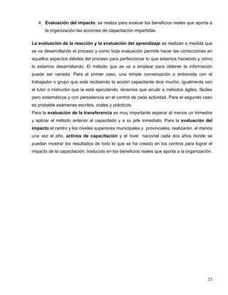 4. Evaluación del impacto: se realiza para evaluar los beneficios reales que aporta a
la organización las acciones de capacitación impartidas.
La evaluación de la reacción y la evaluación del aprendizaje se realizan a medida que
se va desarrollando el proceso y como toda evaluación permite hacer las correcciones en
aquellos aspectos débiles del proceso para perfeccionar lo que estamos haciendo y cómo
lo estamos desarrollando. El método que se va a emplear para obtener la información
puede ser variada. Para el primer caso, una simple conversación o entrevista con el
trabajador o grupo que está recibiendo la acción capacitante dice mucho, igualmente con
el tutor o instructor que la está ejecutando, tenemos que acudir a métodos ágiles, fáciles
pero sistemáticos y con persistencia en el control de cada actividad. Para el segundo caso
es probable exámenes escritos, orales y prácticos.
Para la evaluación de la transferencia es muy importante esperar al menos un trimestre
y aplicar el método anterior al capacitado y a su jefe inmediato. Para la evaluación del
impacto el centro y los niveles superiores municipales y provinciales, realizarán, al menos
una vez al año, activos de capacitación y el nivel nacional cada dos años donde se
puedan mostrar los resultados de todo lo que se ha creado en los centros para lograr el
impacto de la capacitación, traducido en los beneficios reales que aporta a la organización.
23
 