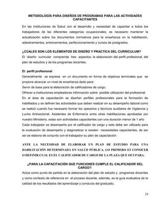 METODOLOGÍA PARA DISEÑOS DE PROGRAMAS PARA LAS ACTIVIDADES
CAPACITANTES
En las Instituciones de Salud con el desarrollo y necesidad de capacitar a todos los
trabajadores de las diferentes categorías ocupacionales, es necesario mantener la
actualización sobre los documentos normativos para la enseñanza en la habilitación,
adiestramientos, entrenamientos, perfeccionamiento y cursos de postgrados.
¿CÚALES SON LOS ELEMENTOS DE DISEÑO Y PRACTICA DEL CURRICULUM?
El diseño curricular comprende tres aspectos: la elaboración del perfil profesional, del
plan de estudios y de los programas docentes.
El perfil profesional
Generalmente se expresa en un documento en forma de objetivos terminales que se
propone alcanzar un nivel de enseñanza dado para:
Servir de base para la elaboración de calificadores de cargo.
Ofrecer a instituciones empleadoras información sobre posible utilización del profesional.
En el área de capacitación se diseñan perfiles profesionales para la formación de
habilitados y se definen las actividades que deben realizar en su desempeño laboral como
se realizó cuando fue necesario formar los operarios y técnicos auxiliares de Vigilancia y
Lucha Antivectorial, Asistentes de Enfermería entre otras habilitaciones aprobadas por
nuestro Ministerio, estas son actividades capacitantes con una duración menor de 1 año
Cada trabajador se desempeña por el calificador de cargo y este debe ser utilizado para
la evaluación de desempeño y diagnosticar si existen necesidades capacitantes, de ser
así se elabora de conjunto con el trabajador su plan de capacitación.
ANTE LA NECESIDAD DE ELABORAR UN PLAN DE ESTUDIO PARA UNA
HABILITACIÓN DETERMINADA EN SALUD PÚBLICA, LO PRIMERO ES CONOCER
O DEFINIR CUAL ES EL CALIFICADOR DE CARGO DE LA PLAZA QUE OCUPARA.
¿PARA LA CAPACITACIÓN QUE FUNCIONES CUMPLE EL CALIFICADOR DEL
CARGO?:
Actúa como punto de partida en la elaboración del plan de estudio y programas docentes
y como contexto de referencia en el proceso docente, además, es la guía evaluativa de la
calidad de los resultados del aprendizaje y conducta del graduado.
24
 
