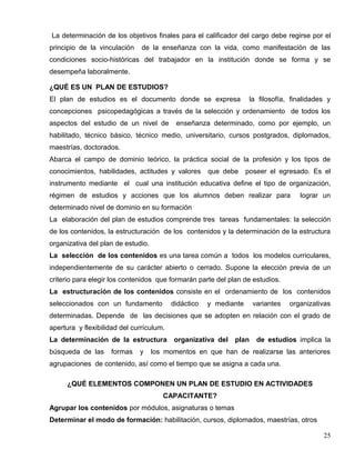 La determinación de los objetivos finales para el calificador del cargo debe regirse por el
principio de la vinculación de la enseñanza con la vida, como manifestación de las
condiciones socio-históricas del trabajador en la institución donde se forma y se
desempeña laboralmente.
¿QUÉ ES UN PLAN DE ESTUDIOS?
El plan de estudios es el documento donde se expresa la filosofía, finalidades y
concepciones psicopedagógicas a través de la selección y ordenamiento de todos los
aspectos del estudio de un nivel de enseñanza determinado, como por ejemplo, un
habilitado, técnico básico, técnico medio, universitario, cursos postgrados, diplomados,
maestrías, doctorados.
Abarca el campo de dominio teórico, la práctica social de la profesión y los tipos de
conocimientos, habilidades, actitudes y valores que debe poseer el egresado. Es el
instrumento mediante el cual una institución educativa define el tipo de organización,
régimen de estudios y acciones que los alumnos deben realizar para lograr un
determinado nivel de dominio en su formación
La elaboración del plan de estudios comprende tres tareas fundamentales: la selección
de los contenidos, la estructuración de los contenidos y la determinación de la estructura
organizativa del plan de estudio.
La selección de los contenidos es una tarea común a todos los modelos curriculares,
independientemente de su carácter abierto o cerrado. Supone la elección previa de un
criterio para elegir los contenidos que formarán parte del plan de estudios.
La estructuración de los contenidos consiste en el ordenamiento de los contenidos
seleccionados con un fundamento didáctico y mediante variantes organizativas
determinadas. Depende de las decisiones que se adopten en relación con el grado de
apertura y flexibilidad del currículum.
La determinación de la estructura organizativa del plan de estudios implica la
búsqueda de las formas y los momentos en que han de realizarse las anteriores
agrupaciones de contenido, así como el tiempo que se asigna a cada una.
¿QUÉ ELEMENTOS COMPONEN UN PLAN DE ESTUDIO EN ACTIVIDADES
CAPACITANTE?
Agrupar los contenidos por módulos, asignaturas o temas
Determinar el modo de formación: habilitación, cursos, diplomados, maestrías, otros
25
 