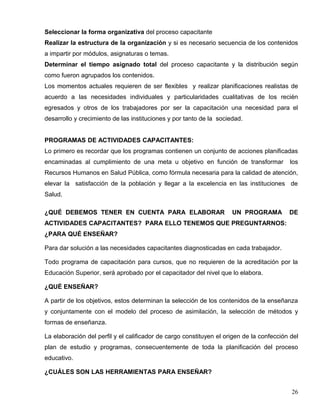 Seleccionar la forma organizativa del proceso capacitante
Realizar la estructura de la organización y si es necesario secuencia de los contenidos
a impartir por módulos, asignaturas o temas.
Determinar el tiempo asignado total del proceso capacitante y la distribución según
como fueron agrupados los contenidos.
Los momentos actuales requieren de ser flexibles y realizar planificaciones realistas de
acuerdo a las necesidades individuales y particularidades cualitativas de los recién
egresados y otros de los trabajadores por ser la capacitación una necesidad para el
desarrollo y crecimiento de las instituciones y por tanto de la sociedad.
PROGRAMAS DE ACTIVIDADES CAPACITANTES:
Lo primero es recordar que los programas contienen un conjunto de acciones planificadas
encaminadas al cumplimiento de una meta u objetivo en función de transformar los
Recursos Humanos en Salud Pública, como fórmula necesaria para la calidad de atención,
elevar la satisfacción de la población y llegar a la excelencia en las instituciones de
Salud.
¿QUÉ DEBEMOS TENER EN CUENTA PARA ELABORAR UN PROGRAMA DE
ACTIVIDADES CAPACITANTES? PARA ELLO TENEMOS QUE PREGUNTARNOS:
¿PARA QUÉ ENSEÑAR?
Para dar solución a las necesidades capacitantes diagnosticadas en cada trabajador.
Todo programa de capacitación para cursos, que no requieren de la acreditación por la
Educación Superior, será aprobado por el capacitador del nivel que lo elabora.
¿QUÉ ENSEÑAR?
A partir de los objetivos, estos determinan la selección de los contenidos de la enseñanza
y conjuntamente con el modelo del proceso de asimilación, la selección de métodos y
formas de enseñanza.
La elaboración del perfil y el calificador de cargo constituyen el origen de la confección del
plan de estudio y programas, consecuentemente de toda la planificación del proceso
educativo.
¿CUÁLES SON LAS HERRAMIENTAS PARA ENSEÑAR?
26
 