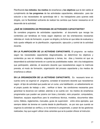 Planificando los métodos, los medios de enseñanza y los objetivos que le den salida al
cumplimiento de los programas de las actividades capacitantes, elaborados para dar
solución a las necesidades de aprendizaje del o los trabajadores para quienes está
dirigido, con la flexibilidad suficiente de realizar los cambios que fueran necesarios en el
desarrollo de la actividad.
¿QUË SE CONSIDERA UN PROGRAMA DE ACTIVIDADES CAPACITANTES?
Se considera programa de actividades capacitantes al documento que recoge los
contenidos por temáticas en horas según objetivos con las orientaciones necesarias
referidas al modo de formación, a quien va dirigido y la forma en que debe de evaluarse y
todo queda reflejado en la planificación, organización, ejecución y control de la actividad
docente.
EN LA PLANIFICACIÓN DE LA ACTIVIDAD CAPACITANTE. El programa se realiza
según las necesidades capacitantes diagnosticadas, se determinan los objetivos y
contenidos ya sea en módulos, asignaturas o temas, los días y horarios en que se
desarrollará la actividad teniendo en cuenta las posibilidades reales del o los trabajadores
que participarán, además, el escenario docente que necesitaremos según la matrícula
prevista, el modo de formación, organización del proceso capacitante y los medios de
enseñanza a utilizar.
EN LA ORGANIZACIÓN DE LA ACTIVIDAD CAPACITANTE. Es necesario tener en
cuenta como se organizó el programa, constatar el escenario docente que necesitamos
según el tipo de actividad que puede ser un curso, una habilitación, un adiestramiento en
el propio puesto de trabajo u otro , verificar si tiene las condiciones necesarias para
garantizar la docencia con calidad, además si se cuenta con los medios de enseñanza
programados que pueden ser pizarra con tizas y borrador, retro proyector, computadora,
Datashow, equipos específicos para la enseñanza técnica, modelos, documentos tales
como, folletos, reglamentos, manuales, guías de supervisión entre otros ejemplos, que
siempre deben de tenerse en cuenta desde la planificación, es por eso que cuando se
organiza la actividad se verifica y si no tenemos lo programado, a pesar de las gestiones
realizadas, hay que sugerir utilizar otras variantes que se le puedan ofrecer al instructor.
27
 