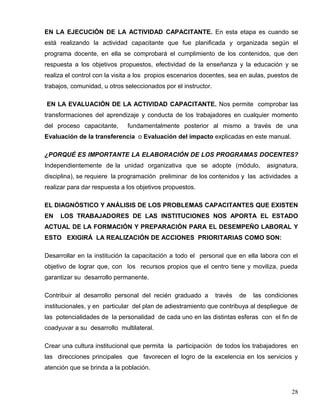 EN LA EJECUCIÓN DE LA ACTIVIDAD CAPACITANTE. En esta etapa es cuando se
está realizando la actividad capacitante que fue planificada y organizada según el
programa docente, en ella se comprobará el cumplimiento de los contenidos, que den
respuesta a los objetivos propuestos, efectividad de la enseñanza y la educación y se
realiza el control con la visita a los propios escenarios docentes, sea en aulas, puestos de
trabajos, comunidad, u otros seleccionados por el instructor.
EN LA EVALUACIÓN DE LA ACTIVIDAD CAPACITANTE. Nos permite comprobar las
transformaciones del aprendizaje y conducta de los trabajadores en cualquier momento
del proceso capacitante, fundamentalmente posterior al mismo a través de una
Evaluación de la transferencia o Evaluación del impacto explicadas en este manual.
¿PORQUÉ ES IMPORTANTE LA ELABORACIÓN DE LOS PROGRAMAS DOCENTES?
Independientemente de la unidad organizativa que se adopte (módulo, asignatura,
disciplina), se requiere la programación preliminar de los contenidos y las actividades a
realizar para dar respuesta a los objetivos propuestos.
EL DIAGNÓSTICO Y ANÁLISIS DE LOS PROBLEMAS CAPACITANTES QUE EXISTEN
EN LOS TRABAJADORES DE LAS INSTITUCIONES NOS APORTA EL ESTADO
ACTUAL DE LA FORMACIÓN Y PREPARACIÓN PARA EL DESEMPEÑO LABORAL Y
ESTO EXIGIRÁ LA REALIZACIÓN DE ACCIONES PRIORITARIAS COMO SON:
Desarrollar en la institución la capacitación a todo el personal que en ella labora con el
objetivo de lograr que, con los recursos propios que el centro tiene y moviliza, pueda
garantizar su desarrollo permanente.
Contribuir al desarrollo personal del recién graduado a través de las condiciones
institucionales, y en particular del plan de adiestramiento que contribuya al despliegue de
las potencialidades de la personalidad de cada uno en las distintas esferas con el fin de
coadyuvar a su desarrollo multilateral.
Crear una cultura institucional que permita la participación de todos los trabajadores en
las direcciones principales que favorecen el logro de la excelencia en los servicios y
atención que se brinda a la población.
28
 