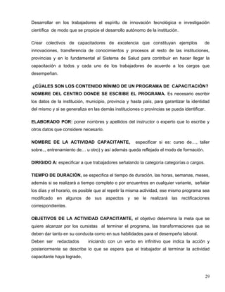 Desarrollar en los trabajadores el espíritu de innovación tecnológica e investigación
científica de modo que se propicie el desarrollo autónomo de la institución.
Crear colectivos de capacitadores de excelencia que constituyan ejemplos de
innovaciones, transferencia de conocimientos y procesos al resto de las instituciones,
provincias y en lo fundamental al Sistema de Salud para contribuir en hacer llegar la
capacitación a todos y cada uno de los trabajadores de acuerdo a los cargos que
desempeñan.
¿CÚALES SON LOS CONTENIDO MÍNIMO DE UN PROGRAMA DE CAPACITACIÓN?
NOMBRE DEL CENTRO DONDE SE ESCRIBE EL PROGRAMA. Es necesario escribir
los datos de la institución, municipio, provincia y hasta país, para garantizar la identidad
del mismo y si se generaliza en las demás instituciones o provincias se pueda identificar.
ELABORADO POR: poner nombres y apellidos del instructor o experto que lo escribe y
otros datos que considere necesario.
NOMBRE DE LA ACTIVIDAD CAPACITANTE, especificar si es: curso de…, taller
sobre.., entrenamiento de… u otro) y así además queda reflejado el modo de formación.
DIRIGIDO A: especificar a que trabajadores señalando la categoría categorías o cargos.
TIEMPO DE DURACIÓN, se especifica el tiempo de duración, las horas, semanas, meses,
además si se realizará a tiempo completo o por encuentros en cualquier variante, señalar
los días y el horario, es posible que al repetir la misma actividad, ese mismo programa sea
modificado en algunos de sus aspectos y se le realizará las rectificaciones
correspondientes.
OBJETIVOS DE LA ACTIVIDAD CAPACITANTE, el objetivo determina la meta que se
quiere alcanzar por los cursistas al terminar el programa, las transformaciones que se
deben dar tanto en su conducta como en sus habilidades para el desempeño laboral.
Deben ser redactados iniciando con un verbo en infinitivo que indica la acción y
posteriormente se describe lo que se espera que el trabajador al terminar la actividad
capacitante haya logrado,
29
 