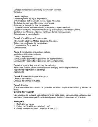 Métodos de respiración artificial y reanimación cardiaca.
Vendajes.
Tema 2: Higiene
Control Higiénico del agua. Importancia.
Enfermedades de transmisión hídrica. Usos. Muestras.
Control de las excretas. Concepto. Importancia.
Sistemas de disposición final de excretas.
Control de basura. Almacenamiento, transporte y disposición final.
Control de Vectores. Importancia sanitaria y clasificación. Medidas de Control.
Control de los Alimentos. Normas higiénicas de los manipuladores.
Requisitos de la manipulación.
Tema 3: Ética Médica y Comunicación
Introducción a la Ética Médica Socialista. Principios.
Relaciones con los demás trabajadores.
Comisiones de Ética Médica.
Comunicación.
Tema 4: Introducción al puesto de trabajo.
Movimiento interno de pacientes
Traslado de pacientes
Manipulación y acomodo de pacientes sin acompañantes.
Manipulación y acomodo de pacientes con acompañantes.
Tema 5: Reglamento y operaciones para el cargo.
Relaciones con los demás compañeros de trabajo y demás departamentos.
Reglamento y operaciones del cargo
Reglamento
Tema 6: Procedimiento para la limpieza.
Limpieza de camillas.
Limpieza de sillones de ruedas.
Tema 7: Práctica
Práctica de diferentes traslado de pacientes así como limpieza de camillas y sillones de
rueda.
Sistema de evaluación
La evaluación se realizará sistemáticamente en cada clase, con preguntas orales que den
solución a problemas específicos de la asignatura, haciendo énfasis en las prácticas.
Bibliografía
1. Calificador de cargo
2. Folleto de Ética Médica. MINSAP.1997
3. Folleto Primeros Auxilios. Cruz Roja .Cuba. 2001
31
 