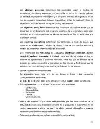 Los objetivos generales determinan los contenidos según el modelo de
especialista, disciplina y asignatura que se establecen en los documentos del plan
de estudios, el programa de disciplina y el programa analítico de asignatura, en los
que se precisa el tiempo total de horas disponibles y el tipo de evaluación: tesis de
especialista, examen estatal, trabajo de curso y examen final.
Los objetivos particulares determinan los contenidos al nivel de temas que se
presentan en el documento del programa analítico de la asignatura como plan
temático, en el cual se precisan las formas de enseñanza, las horas lectivas y la
evaluación parcial.
Los objetivos específicos determinan los contenidos al nivel de clases que
aparecen en el documento del plan de clases, donde se precisan los métodos y
medios de enseñanza y la frecuencia de evaluación.
Son importantes las habilidades de comparar, identificar, clasificar, definir,
describir, explicar, interpretar y predecir; cada una de las cuales implica un
sistema de operaciones o acciones mentales, entre las que se destaca la de
precisar los rasgos generales y esenciales de los objetos y fenómenos que se
estudian, así como los rasgos necesarios y suficientes de los mismos.
• Temas y contenidos fundamentales.
Se expondrán aquí cada uno de los temas a tratar y los contenidos
correspondientes a cada tema.
Se debe de exponer en cada tema a tratar el objetivo específico correspondiente.
• Estrategia docente con el número de horas en cada modalidad.
- Conferencia,
- Clase práctica,
- Seminario,
- Debate
- Cine-debate, etc.
• Medios de enseñanza que sean indispensables por las características de la
actividad. Se hará una descripción general de la propuesta o sugerencia de los
medios necesarios a utilizar, así como de algún material bibliográfico o docente
necesario durante el desarrollo de la actividad.
• Sistema de evaluación que incluye evaluación formativa y final.
33
 