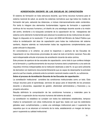 ACREDITACIÓN DOCENTE DE LAS ESCUELAS DE CAPACITACIÓN
El sistema de formación en toda estructura docente, que forma recursos humanos para el
sistema nacional de salud, es acorde los sistemas normativos que rige todos los niveles de
formación del país, salvando las distancias, e incluso internacionalmente están contenidos.
Por tanto lo integran dos elementos fundamentales: lugares de formación o superación
continua de los recursos humanos y el diseño de una estrategia docente acorde a la misión
del centro, tendiente a la búsqueda constante de la capacitación de los trabajadores del
sistema como elemento fundamental para alcanzar la excelencia de las instituciones de salud.
Según lo dispuesto en la resolución 17 de enero del 2008 del Ministro de Salud Pública que
indica la revitalización del área de capacitación para todas las instituciones del sistema
sanitario, dispone además se instrumenten todas las regulaciones complementarias para
poder articular lo dispuesto.
En concordancia a lo anterior, se prevé la reapertura o apertura de las Escuelas de
Capacitación en las direcciones provinciales de salud de todo el territorio nacional. Para ello
será indispensable articular el proceso de acreditación docente de estos centros.
Este proceso de apertura de las escuelas de capacitación, como todo lo que conlleva trabajar
en la formación y o perfeccionamiento de recursos humanos dará cumplimiento a una serie de
requisitos mínimos indispensables de la institución destinada a este fin, la que será suficiente
de demostrar con testimonio documental fehaciente que es capaz de desempeñar la actividad
para la cual fue creada, probando ante la comisión nacional creada a este fin, su suficiencia.
Sobre el proceso de Acreditación Docente de las Escuelas de capacitación:
La acreditación institucional considera las condiciones institucionales como un todo. Esto
incluye recursos para el aprendizaje, servicios de apoyo para el desarrollo de los procesos
docente a educandos, capacidad de gestión, efectividad administrativa y financiera y su
proyecto educativo.
Resulta definitorio la comprobación de las condiciones humanas y materiales para la
formación o superación de los recursos humanos del sistema de salud.
La acreditación no establece se cumplan con todos los estándares establecidos, tampoco
implica la comparación con otras instituciones de igual tipo, basta con que los estándares
globales sean cumplimentados, y exista una estrategia institucional para ir superando los
requisitos que no se alcancen al momento de la visita, estableciendo un margen de tiempo
para ir superando su calidad institucional.
36
 