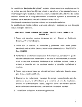 La condición de “Institución Acreditada” no es un estatus permanente, se alcanza cuando
se verifica que ésta tiene los objetivos educativos apropiados y los recursos humanos y
materiales para lograr los objetivos trazados para un periodo razonable, al termino del cual se
reevalúa, momento en el cual puede mantener su condición o perderla si no mantiene los
requisitos que le permitieron con anterioridad alcanzar la condición.
Considerando este proceso basado en criterios eminentemente cualitativos.
La acreditación se efectúa mediante un proceso ordenado, y establece una serie de pasos
secuenciales para alcanzarla.
PARA ELLO DEBEN TENERSE EN CUENTA LOS REQUISITOS GENERALES
SIGUIENTES:
1 Poseer una estructura docente compuesta por: un Director, un Subdirector
Docente, un Secretario Docente.
2 Contar con un colectivo de instructores y profesores, estos deben poseer
experiencia en la actividad como docentes o estar categorizados por Res.67/2005 o
Res. 128/2006.
3 Tendiendo en cuenta la municipalización de la enseñanza, consideramos que las
escuelas de capacitación pueden tener un alto nivel de funcionabilidad utilizando las
aulas y medios de enseñanza disponibles en las entidades de salud cuando el
proceso se desarrolla fuera del puesto de trabajo o la modalidad diseñada así lo
requiera.
4 Poseer programas de los cursos a impartir así como los horarios docentes según
plan de capacitación establecido.
5 Disponer de los reglamentos, manuales de normas y procedimientos para las
esferas de servicio, la administración y la economía así como las regulaciones
emitidas por los Ministerios de Trabajo y Seguridad Social y del Ministerio de Salud
Pública en materia de capacitación y desarrollo de los recursos humanos
6 Existencia de los registros de matrícula y graduados
37
 