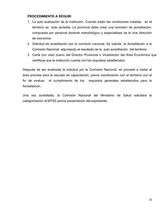 PROCEDIMIENTO A SEGUIR:
1 La auto evaluación de la institución. Cuando estén las condiciones creadas en el
territorio se auto acredita. La provincia debe crear una comisión de acreditación,
compuesta por personal docente metodológico y especialistas de la vice dirección
de economía
2 Solicitud de acreditación por la comisión nacional. Se solicita la Acreditación a la
Comisión Nacional adjuntando el resultado de la auto acreditación del territorio.
3 Carta con visto bueno del Director Provincial o Vicedirector del Área Económica que
certifique que la institución cuenta con los requisitos establecidos.
Después de ser analizada la solicitud por la Comisión Nacional, se procede a visitar el
área prevista para la escuela de capacitación, previa coordinación con el territorio con el
fin de evaluar el cumplimiento de los requisitos generales establecidos para la
Acreditación.
Una vez acreditado, la Comisión Nacional del Ministerio de Salud solicitará la
categorización al MTSS previa presentación del expediente.
38
 