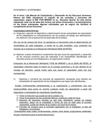 FUNCIONES Y ACTIVIDADES
En el tomo I del Manual de Capacitación y Desarrollo de los Recursos Humanos,
febrero del 2008, abordamos el capítulo de los controles y funciones del
capacitador, según la RM 17/08 MINSAP en su Resuelvo Quinto. En este iremos
repasando cada una de ellas (los incisos con letras minúsculas) y recomendaremos
en las líneas subrayadas algunas actividades que de seguro les facilitará el
cumplimiento de las funciones.
FUNCIONES ESPECÍFICAS:
a) Organizar y ejecutar el diagnóstico o determinación de las necesidades de capacitación
de los trabajadores en correspondencia con los puestos de trabajo que desempeñan,
los objetivos y las proyecciones de desarrollo de la entidad.
(En uno de los anexos del tomo I le aportamos un documento para la determinación de
necesidades de cada trabajador, a través de su jefe inmediato, cuyo contenido fue
extraído de lo indicado en la Resolución Ministerial 29/06 del MTSS)
b) Elaborar, evaluar trimestral el cumplimiento del plan anual de capacitación y desarrollo
de los recursos humanos para dar respuesta a las necesidades identificadas con
discusión previa por los trabajadores y la organización sindical.
(Indicación de la Resolución Ministerial 17/08 del MINSAP y de la 29/06 del MTSS, el
capacitador informará sobre el mismo en el consejo económico y el vice director en el
consejo de dirección, puede invitar para ese punto al capacitador cada vez que
corresponda)
c) Organizar y coordinar las acciones de capacitación necesarias para resolver las
necesidades de capacitación de los trabajadores que hayan sido identificadas.
Existen condicionantes pertenecientes a la organización y coordinación que son
imprescindibles para poner en marcha cualquier modo de capacitación a partir del
diagnóstico o necesidades de capacitación identificadas:
1) Tener el instructor que puede ser de la unidad o no.
2) Tener el programa con los contenido teóricos, prácticos y total de horas
3) Disponer de escenario docente ya sea aula, laboratorio, puesto de trabajo
específico, según de la modalidad o forma de que se trate para el proceso
capacitante, puede ser dentro de la unidad o en fuera de la misma.
4) Conciliar los horarios para la actividad capacitante con el trabajador, el jefe del
trabajador y el sindicato.
Garantizadas esas cuatro condicionantes, existen otras tareas organizativas colaterales
de gran importancia para el control del proceso:
39
 