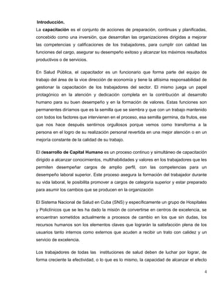 Introducción.
La capacitación es el conjunto de acciones de preparación, continuas y planificadas,
concebido como una inversión, que desarrollan las organizaciones dirigidas a mejorar
las competencias y calificaciones de los trabajadores, para cumplir con calidad las
funciones del cargo, asegurar su desempeño exitoso y alcanzar los máximos resultados
productivos o de servicios.
En Salud Pública, el capacitador es un funcionario que forma parte del equipo de
trabajo del área de la vice dirección de economía y tiene la altísima responsabilidad de
gestionar la capacitación de los trabajadores del sector. El mismo juega un papel
protagónico en la atención y dedicación completa en la contribución al desarrollo
humano para su buen desempeño y en la formación de valores. Estas funciones son
permanentes diríamos que es la semilla que se siembra y que con un trabajo mantenido
con todos los factores que intervienen en el proceso, esa semilla germina, da frutos, ese
que nos hace después sentirnos orgullosos porque vemos como transforma a la
persona en el logro de su realización personal revertida en una mejor atención o en un
mejoría constante de la calidad de su trabajo.
El desarrollo de Capital Humano es un proceso continuo y simultáneo de capacitación
dirigido a alcanzar conocimientos, multihabilidades y valores en los trabajadores que les
permiten desempeñar cargos de amplio perfil, con las competencias para un
desempeño laboral superior. Este proceso asegura la formación del trabajador durante
su vida laboral, le posibilita promover a cargos de categoría superior y estar preparado
para asumir los cambios que se producen en la organización
El Sistema Nacional de Salud en Cuba (SNS) y específicamente un grupo de Hospitales
y Policlínicos que se les ha dado la misión de convertirse en centros de excelencia, se
encuentran sometidos actualmente a procesos de cambio en los que sin dudas, los
recursos humanos son los elementos claves que lograrán la satisfacción plena de los
usuarios tanto internos como externos que acuden a recibir un trato con calidez y un
servicio de excelencia.
Los trabajadores de todas las instituciones de salud deben de luchar por lograr, de
forma creciente la efectividad, o lo que es lo mismo, la capacidad de alcanzar el efecto
4
 