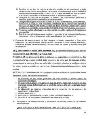 1) Registrar en un libro de matrícul,a original o creado por el capacitador, a todo
trabajador que reciba una actividad capacitante en cualquiera de sus modalidades
e independiente del tiempo de duración. En la propia fila donde se asiente reflejar
la fecha de culminación de la actividad y si no la terminó poner el motivo.
2) Entregarle al instructor el programa, el horario, las orientaciones generales y
orientarle que controle la asistencia de cada encuentro.
3) Entregar al trabajador el día que culmina el curso, entrenamiento, adiestramiento,
habilitación, o cualquier otra modalidad, constancia de la capacitación recibida a
través de un documento donde consten los datos mínimos fundamentales como
nombre de la actividad o curso, modalidad, fecha, firma del instructor y capacitador.
4) Programar visitas a los lugares y horas donde se están efectuando los procesos
capacitantes.
5) Coordinar con el sindicato para nombrar, estimular a los trabajadores-alumnos,
instructores y tutores destacados en las asambleas de los trabajadores.
d) Programar el aseguramiento de los recursos humanos, materiales y financieros
necesarios para esta actividad, que le permita contar con la base material de estudio,
los medios técnicos, las instalaciones, los instructores, los tutores y otros recursos que
se requieran.
Tal y como establece la RM 29/06 del MTSS hay que planificar el presupuesto para la
capacitación en sus artículos 34 y 35 que dicen:
ARTICULO 34: El presupuesto para la actividad de capacitación y desarrollo de los
recursos humanos en cada entidad, debe concebirse de forma que dé respuesta al plan
confeccionado a ese fin y debe ser elaborado, presentado, discutido y aprobado, dentro
del mismo programa establecido para el resto de las categorías del plan económico de la
entidad.
ARTÍCULO 35: En la elaboración del presupuesto para la actividad de capacitación, deben
tenerse en cuenta los elementos siguientes:
1 el estipendio de los recién graduados de nivel superior y técnico medio en
adiestramiento laboral;
2 el estipendio o salario del personal que se prevé incorporar a cursos en los
diferentes modos de formación, en la entidad o fuera de ella, por un periodo mayor
de un mes;
3 la adquisición de recursos materiales para el desarrollo de las acciones de
capacitación en la entidad ;
4 el pago a instructores;
5 la adquisición de bibliografía, revistas y otros materiales docentes; y
6 la participación en acciones de capacitación fuera de la entidad.
e) Incorporar a los trabajadores que lo necesiten a los distintos niveles de los sistemas
educacionales.
¿QUÉ ACCIONES PUEDO HACER PARA DARLE SALIDA A ESTA FUNCIÓN?
40
 