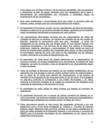 1. Si las plazas son de Salud Pública o de los técnicos del MINED, hay que gestionar
y recepcionar el plan de plazas aprobado para los trabajadores de la salud y
descentralizar las especialidades por municipios y hospitales según el
levantamiento de las necesidades.
2. Para otras enseñanzas o Universidades tiene que existir el convenio entre las
mismas y salud, excepto para las convocatorias libres si las hubiera.
3. El Capacitador Provincial en reunión con los capacitadores de todos los Municipios
entregará a cada uno la convocatoria del plan de plazas aprobado por el ministerio
según necesidades identificadas previamente por cada territorio
4. Los capacitadores Municipales reunidos con los capacitadores de todas las
unidades de salud de su territorio, se incluyen las unidades de los tres niveles de
atención, explicará la convocatoria para que sea divulgada a todos los
trabajadores de los centros (los que tengan grado 12 que aspiren ingresar a la
enseñanza tecnológica y los técnicos de la salud que aspiran a tecnología,
enfermería, medicina, psicología y estomatología). El lugar donde se marca el
horario de entrada debe constituir sitio importante para colocar en letra aumentada
la convocatoria, además de otras vías como en las asambleas con los afiliados,
murales, información a los jefes de departamentos, etc.
5. El capacitador de cada centro de trabajo recepciona en el departamento de
recursos humanos, en el plazo establecido en la convocatoria, la solicitud de cada
trabajador, se reúne la comisión y hace el otorgamiento por especialidades según
su plan de plazas.
6. Antes de entregar al Municipio los listados (en los modelos establecidos) de los
aspirantes hay que divulgar a nivel de unidad, quiénes fueron los seleccionados y
dar un plazo de 72 horas para atender las reclamaciones, si las hubiera, la
comisión es la encargada de dar respuesta antes de las 24 horas. Si el trabajador
no estuviera conforme le corresponde a los niveles Municipales y en última
instancia al Provincial investigar en la unidad de procedencia del trabajador para
responder al reclamante en las próximas 24 horas
7. El capacitador de cada unidad de salud entrega sus listados al municipio de
pertenencia.
8. El capacitador Municipal con su equipo de trabajo consolida los listados en un
único documento (de todas las unidades de salud del mismo) por especialidades y
modalidad según establecen los modelos anexos al folleto del Tomo I.
9. Estos documentos tendrán el visto bueno del capacitador provincial y con sus
respectivos cuño y firma serán entregados al Instituto o Facultad de Ciencias
Médicas según determine cada provincia, siempre en los plazos establecidos en
fecha por estas unidades de la Educación Superior y a la provincia o municipio del
MINED para la formación tecnológica de los trabajadores en las ramas de los
politécnicos de Educación.
41
 
