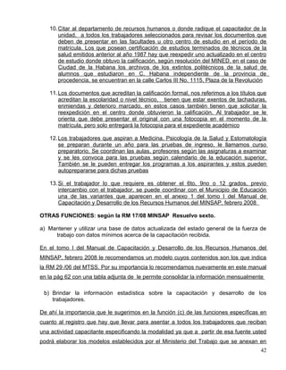 10.Citar al departamento de recursos humanos o donde radique el capacitador de la
unidad, a todos los trabajadores seleccionados para revisar los documentos que
deben de presentar en las facultades u otro centro de estudio en el período de
matrícula. Los que posean certificación de estudios terminados de técnicos de la
salud emitidos anterior al año 1987 hay que reexpedir uno actualizado en el centro
de estudio donde obtuvo la calificación, según resolución del MINED, en el caso de
Ciudad de la Habana los archivos de los extintos politécnicos de la salud de
alumnos que estudiaron en C. Habana independiente de la provincia de
procedencia, se encuentran en la calle Carlos III No. 1115, Plaza de la Revolución
11.Los documentos que acreditan la calificación formal, nos referimos a los títulos que
acreditan la escolaridad o nivel técnico, tienen que estar exentos de tachaduras,
enmiendas y deterioro marcado, en estos casos también tienen que solicitar la
reexpedición en el centro donde obtuvieron la calificación. Al trabajador se le
orienta que debe presentar el original con una fotocopia en el momento de la
matrícula, pero solo entregará la fotocopia para el expediente académico
12.Los trabajadores que aspiran a Medicina, Psicología de la Salud y Estomatología
se preparan durante un año para las pruebas de ingreso, le llamamos curso
preparatorio. Se coordinan las aulas, profesores según las asignaturas a examinar
y se les convoca para las pruebas según calendario de la educación superior.
También se le pueden entregar los programas a los aspirantes y estos pueden
autoprepararse para dichas pruebas
13.Si el trabajador lo que requiere es obtener el 6to, 9no o 12 grados, previo
intercambio con el trabajador, se puede coordinar con el Municipio de Educación
una de las variantes que aparecen en el anexo 1 del tomo I del Manual de
Capacitación y Desarrollo de los Recursos Humanos del MINSAP, febrero 2008
OTRAS FUNCIONES: según la RM 17/08 MINSAP Resuelvo sexto.
a) Mantener y utilizar una base de datos actualizada del estado general de la fuerza de
trabajo con datos mínimos acerca de la capacitación recibida.
En el tomo I del Manual de Capacitación y Desarrollo de los Recursos Humanos del
MINSAP, febrero 2008 le recomendamos un modelo cuyos contenidos son los que indica
la RM 29 /06 del MTSS. Por su importancia lo recomendamos nuevamente en este manual
en la pág 62 con una tabla adjunta de le permite consolidar la información mensualmente
b) Brindar la información estadística sobre la capacitación y desarrollo de los
trabajadores.
De ahí la importancia que le sugerimos en la función (c) de las funciones específicas en
cuanto al registro que hay que llevar para asentar a todos los trabajadores que reciban
una actividad capacitante especificando la modalidad ya que a partir de esa fuente usted
podrá elaborar los modelos establecidos por el Ministerio del Trabajo que se anexan en
42
 