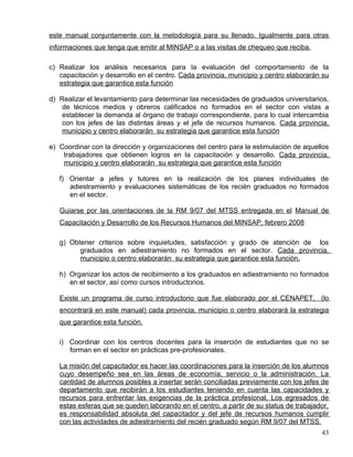este manual conjuntamente con la metodología para su llenado. Igualmente para otras
informaciones que tenga que emitir al MINSAP o a las visitas de chequeo que reciba.
c) Realizar los análisis necesarios para la evaluación del comportamiento de la
capacitación y desarrollo en el centro. Cada provincia, municipio y centro elaborarán su
estrategia que garantice esta función
d) Realizar el levantamiento para determinar las necesidades de graduados universitarios,
de técnicos medios y obreros calificados no formados en el sector con vistas a
establecer la demanda al órgano de trabajo correspondiente, para lo cual intercambia
con los jefes de las distintas áreas y el jefe de recursos humanos. Cada provincia,
municipio y centro elaborarán su estrategia que garantice esta función
e) Coordinar con la dirección y organizaciones del centro para la estimulación de aquellos
trabajadores que obtienen logros en la capacitación y desarrollo. Cada provincia,
municipio y centro elaborarán su estrategia que garantice esta función
f) Orientar a jefes y tutores en la realización de los planes individuales de
adiestramiento y evaluaciones sistemáticas de los recién graduados no formados
en el sector.
Guiarse por las orientaciones de la RM 9/07 del MTSS entregada en el Manual de
Capacitación y Desarrollo de los Recursos Humanos del MINSAP, febrero 2008
g) Obtener criterios sobre inquietudes, satisfacción y grado de atención de los
graduados en adiestramiento no formados en el sector. Cada provincia,
municipio o centro elaborarán su estrategia que garantice esta función.
h) Organizar los actos de recibimiento a los graduados en adiestramiento no formados
en el sector, así como cursos introductorios.
Existe un programa de curso introductorio que fue elaborado por el CENAPET, (lo
encontrará en este manual) cada provincia, municipio o centro elaborará la estrategia
que garantice esta función.
i) Coordinar con los centros docentes para la inserción de estudiantes que no se
forman en el sector en prácticas pre-profesionales.
La misión del capacitador es hacer las coordinaciones para la inserción de los alumnos
cuyo desempeño sea en las áreas de economía, servicio o la administración. La
cantidad de alumnos posibles a insertar serán conciliadas previamente con los jefes de
departamento que recibirán a los estudiantes teniendo en cuenta las capacidades y
recursos para enfrentar las exigencias de la práctica profesional. Los egresados de
estas esferas que se queden laborando en el centro, a partir de su status de trabajador,
es responsabilidad absoluta del capacitador y del jefe de recursos humanos cumplir
con las actividades de adiestramiento del recién graduado según RM 9/07 del MTSS.
43
 