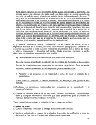 Esta acción requiere de un documento donde quede conveniada y acordada por
ambas partes los deberes de cada cual, es decir entre el centro docente de
procedencia del alumnos y el centro de salud a través del departamento docente. El
programa de estudio donde indica las áreas o servicios en horas por donde deben de
realizarlas rotaciones o las prácticas el alumno, el sistema de evaluación y el control
de los resultados docentes, es responsabilidad del centro docente de procedencia del
alumno, el programa con las rotaciones en horas por los diferentes puestos de trabajo,
debe de entregarlo al departamento docente, este coordina los instructores por área
por donde deben de rotar los alumnos, responde por el control de la asistencia, la
disciplina y el cumplimiento del desarrollo de las habilidades que deben de alcanzar.
Además de plasmar estos aspectos en el convenio entre el departamento docente del
centro y la escuela de procedencia de los alumnos, debe de indicarse la frecuencia en
días de la semana con que los profesores del centro docente permanecerán con los
alumnos en el servicio y su participación en las evaluaciones.)
h) j) Realizar seminarios, cursos, conferencias con el objetivo de instruir sobre la
legislación aplicable en la materia, así como sobre métodos pedagógicos a utilizar en las
acciones capacitantes y otros aspectos necesarios relacionados con su esfera de trabajo
a tutores, instructores y dirigentes del centro. Cada provincia, municipio o centro
elaborarán su estrategia que garantice esta función.
k) Orientar sobre los modos de formación más adecuados a emplear.
En este manual encontrarán la relación de los modos de formación y las posibles
formas de organización para desarrollar los procesos capacitantes. Cada provincia,
municipio o centro elaborarán su estrategia que garantice esta función.
l) Asesorar a los dirigentes en la necesidad y forma de medir el impacto de la
capacitación.
Cada provincia, municipio o centro elaborarán su estrategia que garantice esta
función.
m) Participar en comisiones relacionadas con evaluación de la capacitación y el
desempeño laboral.
n) Orientar al personal acerca de los requisitos, trámites, documentos, certificaciones,
fecha y cualquier información necesaria que deba presentarse para el proceso de
matrícula de los diferentes modos de formación.
Ya se comentó al respecto en el inciso (e) de las funciones específicas
ADEMAS INCLUIR.
o) Cumplir en tiempo y forma con la entrega de la información solicitada
p) Mantener actualizado el registro de graduados, la emisión de certificados y todos los
documentos descritos en los controles a llevar por el capacitador
44
 