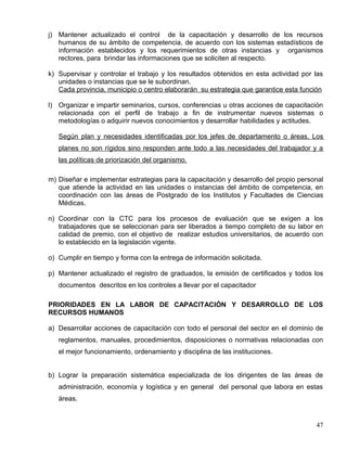 j) Mantener actualizado el control de la capacitación y desarrollo de los recursos
humanos de su ámbito de competencia, de acuerdo con los sistemas estadísticos de
información establecidos y los requerimientos de otras instancias y organismos
rectores, para brindar las informaciones que se soliciten al respecto.
k) Supervisar y controlar el trabajo y los resultados obtenidos en esta actividad por las
unidades o instancias que se le subordinan.
Cada provincia, municipio o centro elaborarán su estrategia que garantice esta función
l) Organizar e impartir seminarios, cursos, conferencias u otras acciones de capacitación
relacionada con el perfil de trabajo a fin de instrumentar nuevos sistemas o
metodologías o adquirir nuevos conocimientos y desarrollar habilidades y actitudes.
Según plan y necesidades identificadas por los jefes de departamento o áreas. Los
planes no son rígidos sino responden ante todo a las necesidades del trabajador y a
las políticas de priorización del organismo.
m) Diseñar e implementar estrategias para la capacitación y desarrollo del propio personal
que atiende la actividad en las unidades o instancias del ámbito de competencia, en
coordinación con las áreas de Postgrado de los Institutos y Facultades de Ciencias
Médicas.
n) Coordinar con la CTC para los procesos de evaluación que se exigen a los
trabajadores que se seleccionan para ser liberados a tiempo completo de su labor en
calidad de premio, con el objetivo de realizar estudios universitarios, de acuerdo con
lo establecido en la legislación vigente.
o) Cumplir en tiempo y forma con la entrega de información solicitada.
p) Mantener actualizado el registro de graduados, la emisión de certificados y todos los
documentos descritos en los controles a llevar por el capacitador
PRIORIDADES EN LA LABOR DE CAPACITACIÓN Y DESARROLLO DE LOS
RECURSOS HUMANOS
a) Desarrollar acciones de capacitación con todo el personal del sector en el dominio de
reglamentos, manuales, procedimientos, disposiciones o normativas relacionadas con
el mejor funcionamiento, ordenamiento y disciplina de las instituciones.
b) Lograr la preparación sistemática especializada de los dirigentes de las áreas de
administración, economía y logística y en general del personal que labora en estas
áreas.
47
 