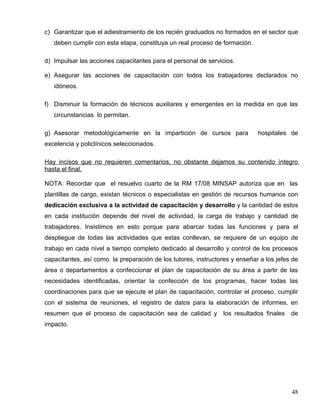 c) Garantizar que el adiestramiento de los recién graduados no formados en el sector que
deben cumplir con esta etapa, constituya un real proceso de formación.
d) Impulsar las acciones capacitantes para el personal de servicios.
e) Asegurar las acciones de capacitación con todos los trabajadores declarados no
idóneos.
f) Disminuir la formación de técnicos auxiliares y emergentes en la medida en que las
circunstancias lo permitan.
g) Asesorar metodológicamente en la impartición de cursos para hospitales de
excelencia y policlínicos seleccionados.
Hay incisos que no requieren comentarios, no obstante dejamos su contenido íntegro
hasta el final.
NOTA: Recordar que el resuelvo cuarto de la RM 17/08 MINSAP autoriza que en las
plantillas de cargo, existan técnicos o especialistas en gestión de recursos humanos con
dedicación exclusiva a la actividad de capacitación y desarrollo y la cantidad de estos
en cada institución depende del nivel de actividad, la carga de trabajo y cantidad de
trabajadores. Insistimos en esto porque para abarcar todas las funciones y para el
despliegue de todas las actividades que estas conllevan, se requiere de un equipo de
trabajo en cada nivel a tiempo completo dedicado al desarrollo y control de los procesos
capacitantes, así como la preparación de los tutores, instructores y enseñar a los jefes de
área o departamentos a confeccionar el plan de capacitación de su área a partir de las
necesidades identificadas, orientar la confección de los programas, hacer todas las
coordinaciones para que se ejecute el plan de capacitación, controlar el proceso, cumplir
con el sistema de reuniones, el registro de datos para la elaboración de informes, en
resumen que el proceso de capacitación sea de calidad y los resultados finales de
impacto.
48
 