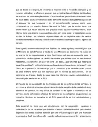 que se desea o se espera, la eficiencia o relación entre el resultado alcanzado y los
recursos utilizados y la eficacia o grado en que se realizan las actividades planificadas y
se alcanzan los resultados planificados. Capacitar no es gastar dinero ni otros recursos,
no es un costo, es una inversión que debe dar como resultado trabajadores capaces en
el accionar de sus funciones y en el comportamiento humano como seres
comprometidos con nuestro Sistema Nacional de Salud , por tal motivo tienen que
existir líderes que lleven adelante este proceso con su equipo de colaboradores, estos
líderes, tiene una altísima responsabilidad, ellos son entre otros, el capacitador con su
equipo de trabajo, los máximos representantes de las organizaciones del centro,
fundamentalmente el sindicato y la dirección de la entidad como principales agentes de
cambio.
Para lograrlo es necesario cumplir con fidelidad las bases legales y metodológicas que
el Ministerio de Salud Pública, a través del Vice Ministerio de Economía, ha puesto en
las manos de los capacitadores y otros funcionarios del área de economía, para la
preparación de los agentes de cambio de manera que posean todas las herramientas
necesarias, nos referimos al qué y al cómo , es decir, ¿qué tenemos que hacer para
lograr los cambios? y ¿cómo tenemos que hacerlo como lineamientos generales?, esto
último, es la pretensión del manual ya que la creatividad y las particularidades propias
de cada territorio tienen que ser aportadas por los líderes de este proceso, en los
escenarios de trabajo, desde la base hasta los diferentes niveles administrativos y
metodológicos existentes en el SNS.
El impacto de la capacitación de los trabajadores de las esferas de los servicios, la
economía y administrativos son el complemento de la atención de la calidad médica y
salubrista en general, es muy difícil de concebir o de lograr la excelencia en los
servicios sin la participación efectiva del personal de las categorías ocupacionales de
operarios, técnicos no formados en el SNS, personal de servicio administrativos y
dirigentes.
Este personal no tiene que ver directamente con la prevención, curación o
rehabilitación de los pacientes que asisten a nuestras unidades de salud, pero de ellos
dependen que estas acciones transiten por una evolución lógica o por una involución
prolongada o fatal, ejemplo de ello cuando elaboramos correctamente y presentamos
5
 