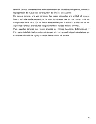 terminar un ciclo con la matrícula de los compañeros en sus respectivos perfiles, comienza
la preparación del nuevo ciclo por el punto 1 del anterior cronograma.
De manera general, una vez conocidas las plazas asignadas a la unidad, el proceso
interno se inicia con la convocatoria de todas las carreras por las que pueden optar los
trabajadores de la salud con las fechas establecidas para la solicitud y selección de los
aspirantes y entrega a la facultad o departamento de ingreso de cada provincia.
Para aquellas carreras que tienen pruebas de ingreso (Medicina, Estomatología y
Psicología de la Salud) el capacitador informará a todos los candidatos el calendario de los
exámenes con la fecha, lugar y hora que se efectuarán los mismos.
50
 