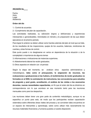 REUNIÓN No____
Fecha
Hora
Lugar
Asistencia
Orden del día
1.- Control de acuerdos
2.- Cumplimiento del plan de capacitación.
Las actividades realizadas, su valoración (logros y deficiencias) y experiencias
interesantes o generalizables. Actividades en tránsito y la preparación de las que deben
ejecutarse en el próximo periodo.
Para lograr lo anterior se deben utilizar como fuentes además del plan al nivel que se trate,
de los resultados de las inspecciones, quejas de los usuarios, balances, rendiciones de
cuentas y otras formas de control.
Este punto puede o no desglosarse en varios en dependencia de la situación o de la
complejidad o importancia de algunos temas
3.-Informaciones o indicaciones de instancias superiores.
4.-Adiestramiento laboral de recién graduados.
5.-Otros aspectos en relación con el período
Según la etapa del momento, se analizan otros aspectos administrativos y
metodológicos, tales como el presupuesto, la asignación de recursos, las
evaluaciones o graduaciones si las hubiera, el recibimientos de recién graduados no
formados en el SNS, la contratación de instructores, las convocatorias para estudios
de pregrado y post grado, acreditación, el análisis de las visitas a los escenarios
docentes, nuevas necesidades capacitantes, en fin que el orden del día es dinámico en
correspondencia con lo que acontece en ese momento tanto para las reuniones
mensuales como para los despachos.
Las reuniones deben tener una gran parte de contenido metodológico, aunque no se
especifica un punto para esto, de modo que los participantes reciban capacitación
sistemática sobre diferentes áreas vitales del proceso y se conviertan tales encuentros en
un espacio de intercambio y aprendizaje, sobre como utilizar más racionalmente los
recursos materiales financieros y humanos puestos a nuestra disposición.
52
 