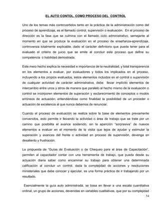 EL AUTO CONTOL, COMO PROCESO DEL CONTROL
Uno de los temas más controvertidos tanto en la práctica de la administración como del
proceso de aprendizaje, es el llamado control, supervisión o evaluación. En el proceso de
dirección es la fase que se culmina con el llamado ciclo administrativo, semejante al
momento en que se produce la evaluación en el proceso de enseñanza-aprendizaje,
controversia totalmente explicable, dado el carácter definitorio que puede tener para el
evaluado el criterio de juicio que se emite al concluir este proceso que define su
competencia o habilidad demostrada.
Este mero hecho explica la necesidad e importancia de la neutralidad, y total transparencia
en los elementos a evaluar, por evaluadores y todos los implicados en el proceso,
incluyendo a los propios evaluados, estos elementos incluidos en el control o supervisión
de cualquier actividad de carácter administrativa, debe llevar implícito elementos de
intercambio entre unos y otros de manera que paralelo al hecho mismo de la evaluación o
control se incorporen elementos de superación y esclarecimiento de conceptos o modos
erróneos de actuación; entendiéndose como finalidad la posibilidad de un proceder o
actuación de excelencia al que nunca debemos de renunciar.
Cuando el proceso de evaluación se realiza sobre la base de elementos previamente
convenidos, esto permite ir llevando la actividad o área de trabajo que se trate por un
camino que posibilita el avance sostenido, sin la aparición “sorpresiva” de nuevos
elementos a evaluar en el momento de la visita que lejos de ayudar y estimular la
superación y avances del frente o actividad en proceso de supervisión, devenga en
desaliento y frustración.
La propuesta de “Guías de Evaluación o de Chequeo para el área de Capacitación”,
permiten al capacitador contar con una herramienta de trabajo, que pueda desde su
actuación diaria saber como encaminar su trabajo para obtener una determinada
calificación al concluir un control, dada la complejidad de acciones y resoluciones
ministeriales que debe conocer y ejecutar, es una forma práctica de ir trabajando por un
resultado.
Esencialmente la guía auto administrada, se basa en llevar a una escala cuantitativa
ordinal, un grupo de acciones, devenidas en variables cualitativas, que por su complejidad
54
 