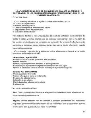 LA APLICACIÓN DE LA GUÍA DE CHEQUEO PARA EVALUAR LA ATENCIÓN Y
PREPARACIÓN DE LOS RECIÉN GRADUADOS NO FORMADOS EN EL SNS EN LAS
ENTIDADES LABORALES.
Consta de 6 Ítems.
1.-Conocimiento y dominio de la legislación sobre adiestramiento laboral
2.-Control de los graduados.
3.-Proceso de incorporación
4.-Desarrollo del plan de adiestramiento laboral
5.-Seguimiento de los no presentados.
6.-Evaluación de la actividad
Para cada uno de ellos se hará una propuesta de escala de calificación con la intención de
facilitar el trabajo y unificar criterios para los análisis y valoraciones y para la medición de
los cambios producidos por las estrategias de corrección del proceso. En los Ítems más
complejos se desglosan ciertos aspectos para evitar que se pierda información cuando
hacemos los resúmenes
1.-Conocimiento y dominio de la legislación sobre adiestramiento laboral a los recién
graduados no formados en el SNS.
De la carta de Lage No 20/06
-Entrega oficial de lo recién graduados a las entidades.
-Plan de atención.
-Fechas y lugares por donde transitará el recién graduado.
-Evaluación por la persona encargada del desempeño en cada lugar
-Opinión el adiestrado sobre la atención recibida por la persona designada.
De la RM 9 de 2007 del MTSS
-Objetivos del adiestramiento.
-Sujetos a los que se aplica el reglamento.
-Duración del adiestramiento.
-Selección de los tutores.
-Plan individual de adiestramiento laboral
-Evaluaciones.
Norma de calificación del ítem
Bien: Existe un conocimiento básico de la legislación sobre el tema de los adiestrados en
todos los directivos entrevistados.
Regular: Existen directivos que no conocen o conocen parcialmente los indicadores
propuestos para esta etapa sobre el tema de los adiestrados, pero el capacitador domina
el tema como para que la actividad no se vea afectada
57
 