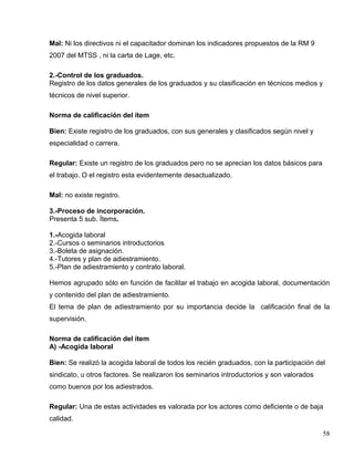 Mal: Ni los directivos ni el capacitador dominan los indicadores propuestos de la RM 9
2007 del MTSS , ni la carta de Lage, etc.
2.-Control de los graduados.
Registro de los datos generales de los graduados y su clasificación en técnicos medios y
técnicos de nivel superior.
Norma de calificación del ítem
Bien: Existe registro de los graduados, con sus generales y clasificados según nivel y
especialidad o carrera.
Regular: Existe un registro de los graduados pero no se aprecian los datos básicos para
el trabajo. O el registro esta evidentemente desactualizado.
Mal: no existe registro.
3.-Proceso de incorporación.
Presenta 5 sub. Ítems.
1.-Acogida laboral
2.-Cursos o seminarios introductorios
3.-Boleta de asignación.
4.-Tutores y plan de adiestramiento.
5.-Plan de adiestramiento y contrato laboral.
Hemos agrupado sólo en función de facilitar el trabajo en acogida laboral, documentación
y contenido del plan de adiestramiento.
El tema de plan de adiestramiento por su importancia decide la calificación final de la
supervisión.
Norma de calificación del ítem
A) -Acogida laboral
Bien: Se realizó la acogida laboral de todos los recién graduados, con la participación del
sindicato, u otros factores. Se realizaron los seminarios introductorios y son valorados
como buenos por los adiestrados.
Regular: Una de estas actividades es valorada por los actores como deficiente o de baja
calidad.
58
 
