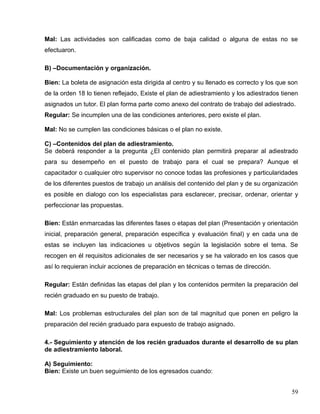 Mal: Las actividades son calificadas como de baja calidad o alguna de estas no se
efectuaron.
B) –Documentación y organización.
Bien: La boleta de asignación esta dirigida al centro y su llenado es correcto y los que son
de la orden 18 lo tienen reflejado, Existe el plan de adiestramiento y los adiestrados tienen
asignados un tutor. El plan forma parte como anexo del contrato de trabajo del adiestrado.
Regular: Se incumplen una de las condiciones anteriores, pero existe el plan.
Mal: No se cumplen las condiciones básicas o el plan no existe.
C) –Contenidos del plan de adiestramiento.
Se deberá responder a la pregunta ¿El contenido plan permitirá preparar al adiestrado
para su desempeño en el puesto de trabajo para el cual se prepara? Aunque el
capacitador o cualquier otro supervisor no conoce todas las profesiones y particularidades
de los diferentes puestos de trabajo un análisis del contenido del plan y de su organización
es posible en dialogo con los especialistas para esclarecer, precisar, ordenar, orientar y
perfeccionar las propuestas.
Bien: Están enmarcadas las diferentes fases o etapas del plan (Presentación y orientación
inicial, preparación general, preparación específica y evaluación final) y en cada una de
estas se incluyen las indicaciones u objetivos según la legislación sobre el tema. Se
recogen en él requisitos adicionales de ser necesarios y se ha valorado en los casos que
así lo requieran incluir acciones de preparación en técnicas o temas de dirección.
Regular: Están definidas las etapas del plan y los contenidos permiten la preparación del
recién graduado en su puesto de trabajo.
Mal: Los problemas estructurales del plan son de tal magnitud que ponen en peligro la
preparación del recién graduado para expuesto de trabajo asignado.
4.- Seguimiento y atención de los recién graduados durante el desarrollo de su plan
de adiestramiento laboral.
A) Seguimiento:
Bien: Existe un buen seguimiento de los egresados cuando:
59
 