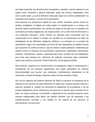 las dietas prescritas, los alimentos bien procesados y servidos, cuando realizamos una
higiene textil, ambiental o general adecuada, según las normas establecidas. Pero
cómo puedo saber ¿a qué le llamamos adecuada según las normas establecidas? La
respuesta es de esperar, a través de la capacitación.
Este personal nos proporciona calidad de vida, confort, bienestar cuando vemos los
jardines arreglados, la higiene por todas partes, el mantenimiento a su tiempo, los
servicios básicos garantizados, las cuentas por pagar al día para que no paralicen los
suministros por estas negligencias, las recepcionistas con un alto nivel de información y
una esmerada educación, serían infinitos los ejemplos para comprender que los
componentes de la calidad no pueden ser resueltos sin la participación de todos los
trabajadores de las diferentes categorías médicas o no inmersos en un proceso de
capacitación según sus necesidades de forma tal que obtengamos el capital humano
que requieren los centros de salud y que se merece nuestra población. Entiéndase por
capital humano “el conjunto de conocimientos, experiencias, habilidades, sentimientos,
actitudes, motivaciones, valores y capacidad para hacer, portados por los trabajadores
para crear más riquezas con eficiencia. Es, además, conciencia, ética, solidaridad,
espíritu de sacrificio y heroísmo” (Fidel Castro Ruz, 20 de agosto de 2005)
Esta dinámica, seguida de la transformación de paradigmas, exige la modernización y
actualización de los procesos capacitantes para poder acompañar los cambios
transcendentales que ocurren, que evidencian modificaciones importantes en las
estructuras, proceso de trabajo, enfoques, estilo y formas de actuar y dirigir.
Uno de los objetivos del Sistema Nacional de Salud es alcanzar la excelencia de la
atención en los servicios de salud traducidos en lograr que nuestros usuarios internos y
externos, perciban la calidad, se incremente la satisfacción de la población, y de los
propios trabajadores de las instituciones de salud con el servicio que se brinda. Por lo
tanto, se impone entonces, la formación y desarrollo de los recursos humanos como
premisa indispensable para lograr una gestión eficiente, que dé respuesta a las
transformaciones ocurridas y con énfasis en las esferas de los servicios, la
administración y la economía.
6
 
